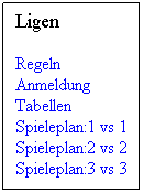 Textfeld: Ligen
Regeln               Anmeldung        Tabellen        Spieleplan:1 vs 1 Spieleplan:2 vs 2 Spieleplan:3 vs 3 
 
